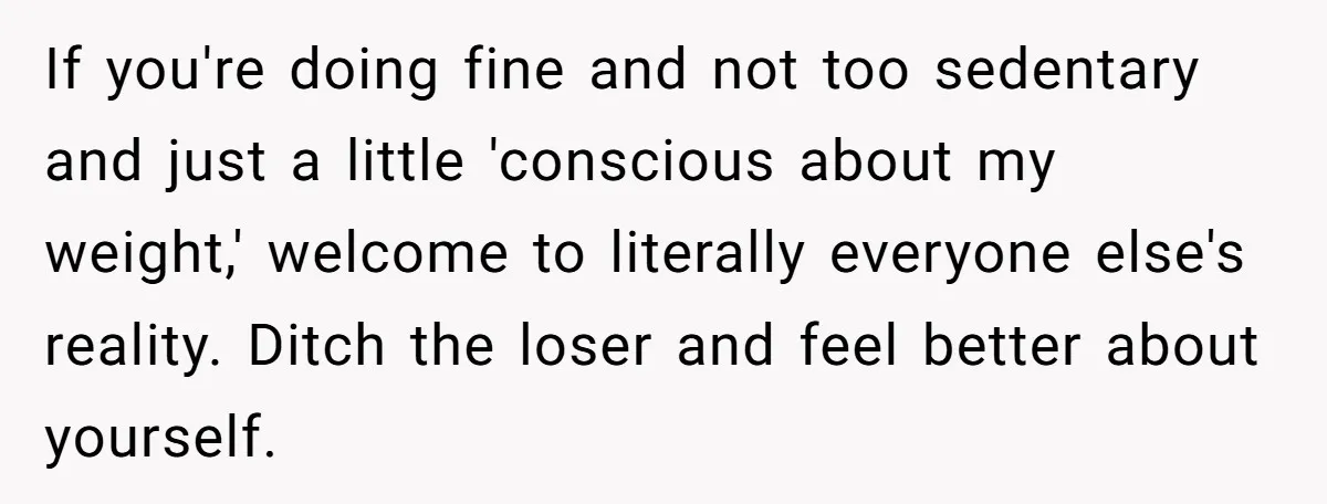 If you're doing fine and not too sedentary and just a little 'conscious about my weight,' welcome to literally everyone else's reality. Ditch the loser and feel better about yourself.