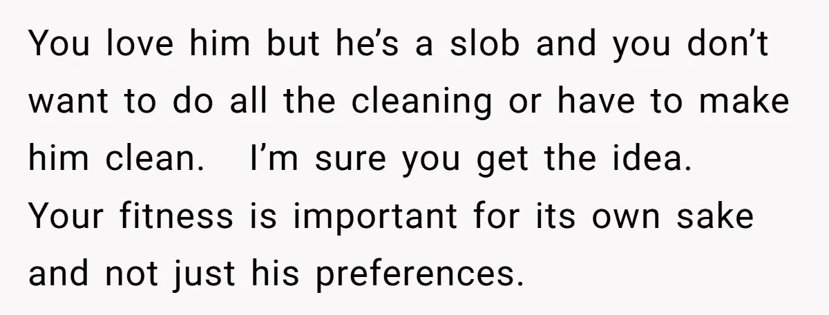 You love him but he’s a slob and you don’t want to do all the cleaning or have to make him clean. I’m sure you get the idea. Your fitness...