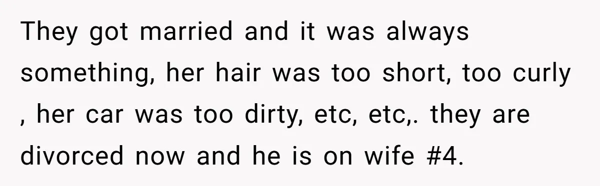 They got married and it was always something, her hair was too short, too curly , her car was too dirty, etc, etc,. they are divorced now and he is...