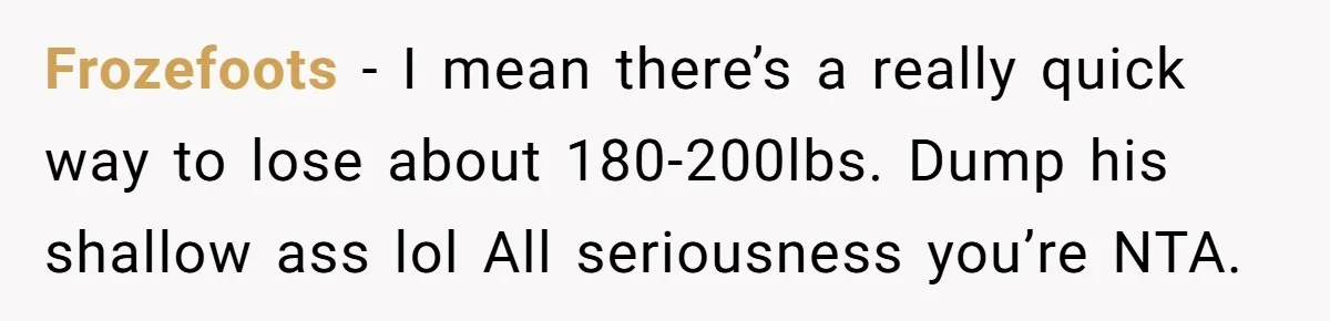 Frozefoots − I mean there’s a really quick way to lose about 180-200lbs. Dump his shallow ass lol All seriousness you’re NTA.
