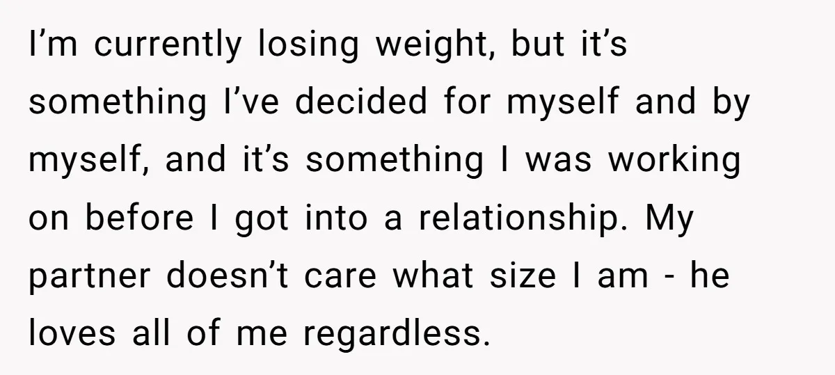 I’m currently losing weight, but it’s something I’ve decided for myself and by myself, and it’s something I was working on before I got into a relationship. My partner doesn’t...
