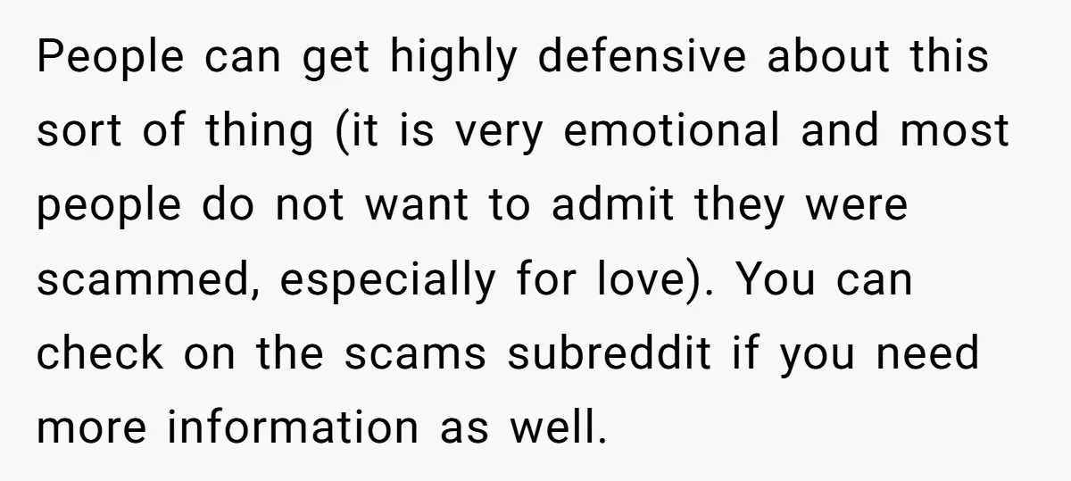 People can get highly defensive about this sort of thing (it is very emotional and most people do not want to admit they were scammed, especially for love). You can...