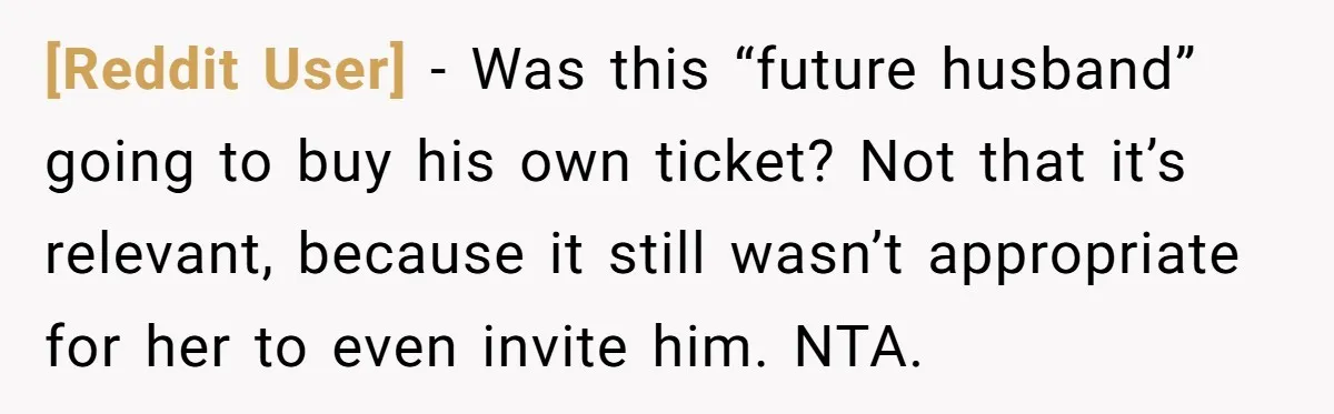 [Reddit User] − Was this “future husband” going to buy his own ticket? Not that it’s relevant, because it still wasn’t appropriate for her to even invite him. NTA.