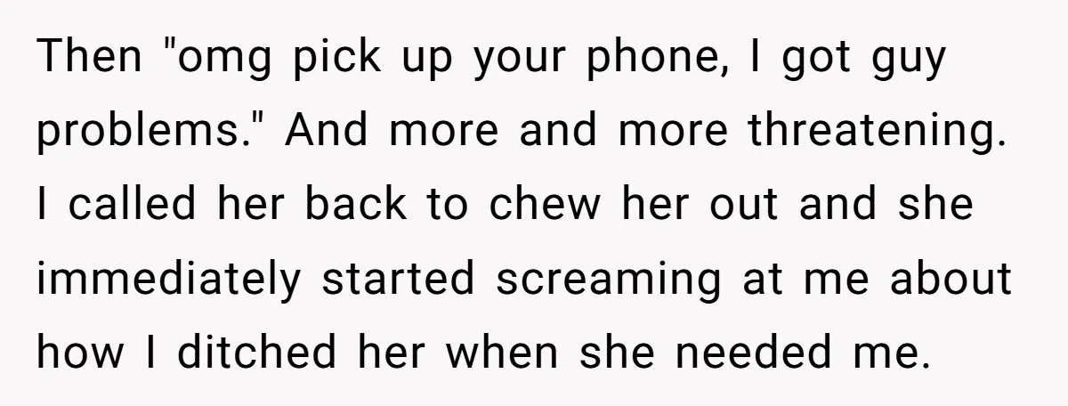 Then "omg pick up your phone, I got guy problems." And more and more threatening. I called her back to chew her out and she immediately started screaming at me...