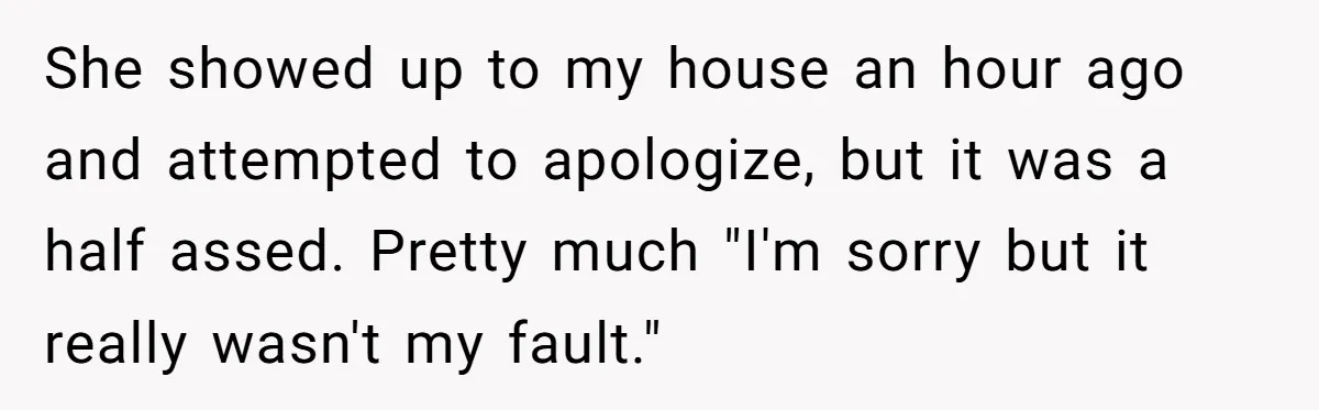 She showed up to my house an hour ago and attempted to apologize, but it was a half assed. Pretty much "I'm sorry but it really wasn't my fault."