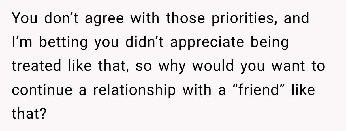 You don’t agree with those priorities, and I’m betting you didn’t appreciate being treated like that, so why would you want to continue a relationship with a “friend” like that?