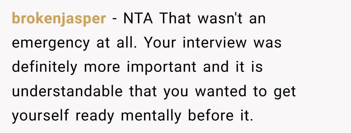 brokenjasper − NTA That wasn't an emergency at all. Your interview was definitely more important and it is understandable that you wanted to get yourself ready mentally before it.