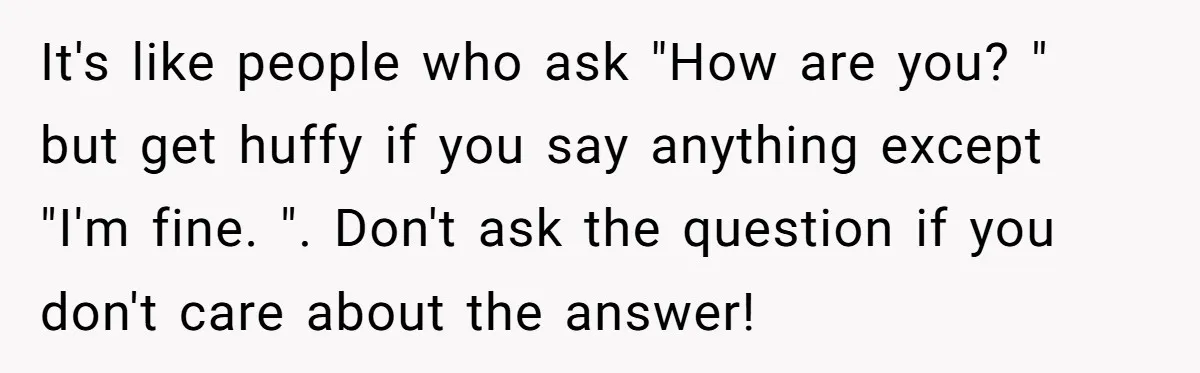 It's like people who ask "How are you? " but get huffy if you say anything except "I'm fine. ". Don't ask the question if you don't care about the...