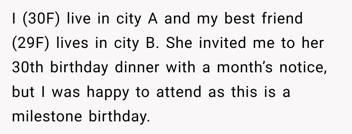 I (30F) live in city A and my best friend (29F) lives in city B. She invited me to her 30th birthday dinner with a month’s notice, but I was...