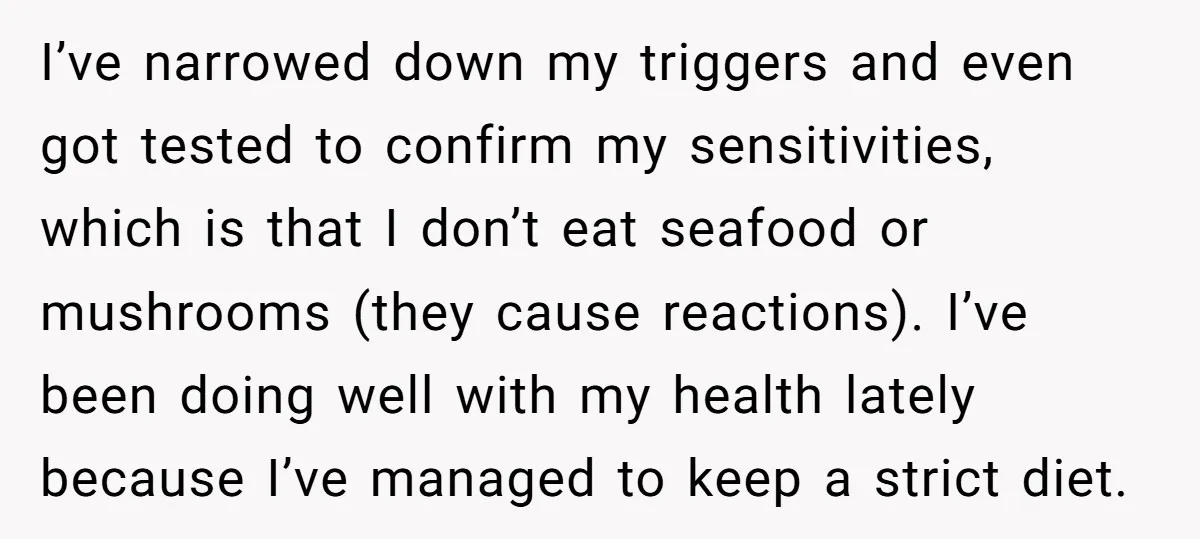 I’ve narrowed down my triggers and even got tested to confirm my sensitivities, which is that I don’t eat seafood or mushrooms (they cause reactions). I’ve been doing well with...