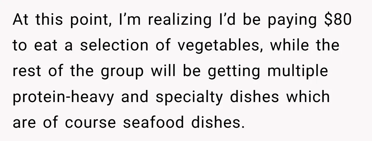 At this point, I’m realizing I’d be paying $80 to eat a selection of vegetables, while the rest of the group will be getting multiple protein-heavy and specialty dishes which...