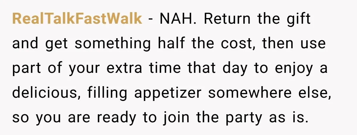 RealTalkFastWalk − NAH. Return the gift and get something half the cost, then use part of your extra time that day to enjoy a delicious, filling appetizer somewhere else, so...
