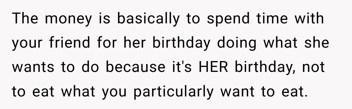 The money is basically to spend time with your friend for her birthday doing what she wants to do because it's HER birthday, not to eat what you particularly want...