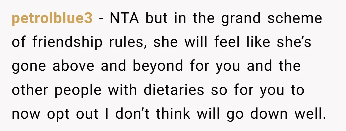 petrolblue3 − NTA but in the grand scheme of friendship rules, she will feel like she’s gone above and beyond for you and the other people with dietaries so for...