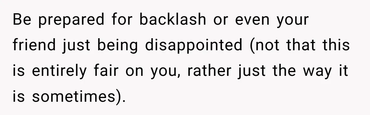 Be prepared for backlash or even your friend just being disappointed (not that this is entirely fair on you, rather just the way it is sometimes).