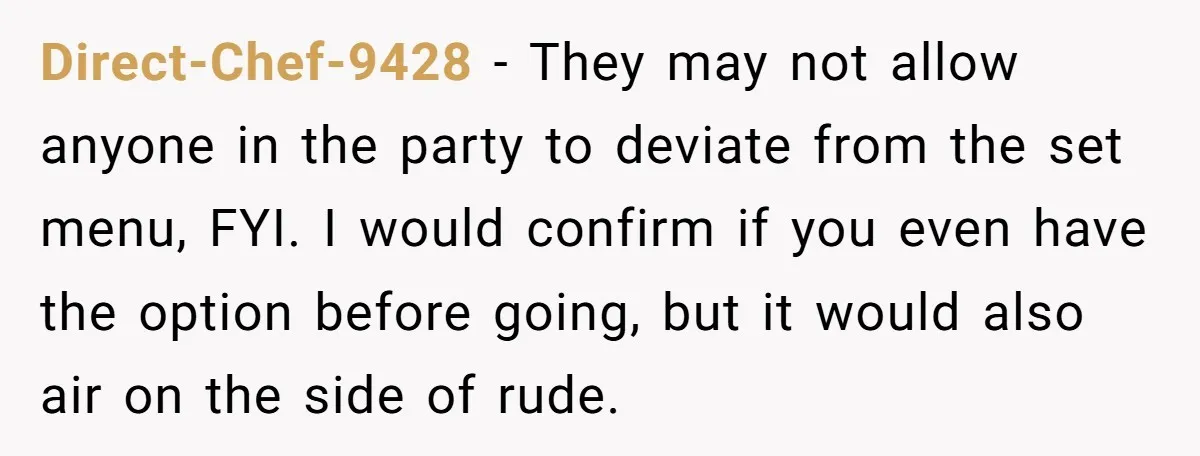 Direct-Chef-9428 − They may not allow anyone in the party to deviate from the set menu, FYI. I would confirm if you even have the option before going, but it...