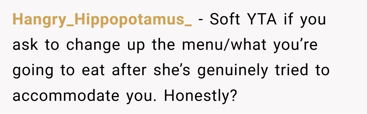 Hangry_Hippopotamus_ − Soft YTA if you ask to change up the menu/what you’re going to eat after she’s genuinely tried to accommodate you. Honestly?
