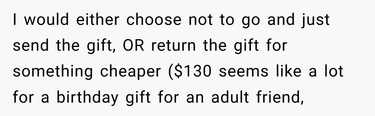 I would either choose not to go and just send the gift, OR return the gift for something cheaper ($130 seems like a lot for a birthday gift for an...