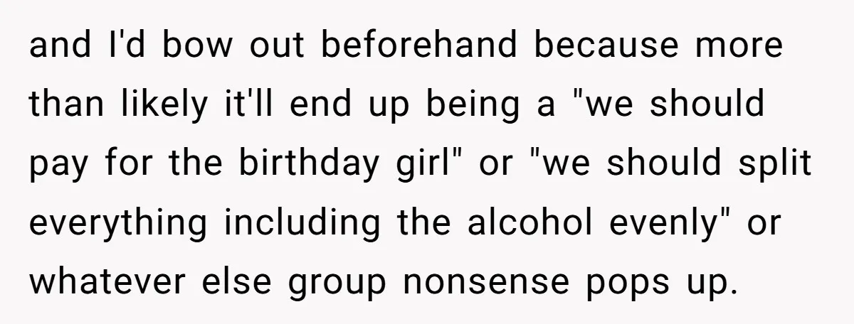 and I'd bow out beforehand because more than likely it'll end up being a "we should pay for the birthday girl" or "we should split everything including the alcohol evenly"...