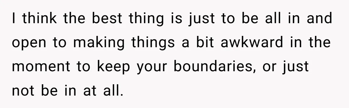 I think the best thing is just to be all in and open to making things a bit awkward in the moment to keep your boundaries, or just not be...