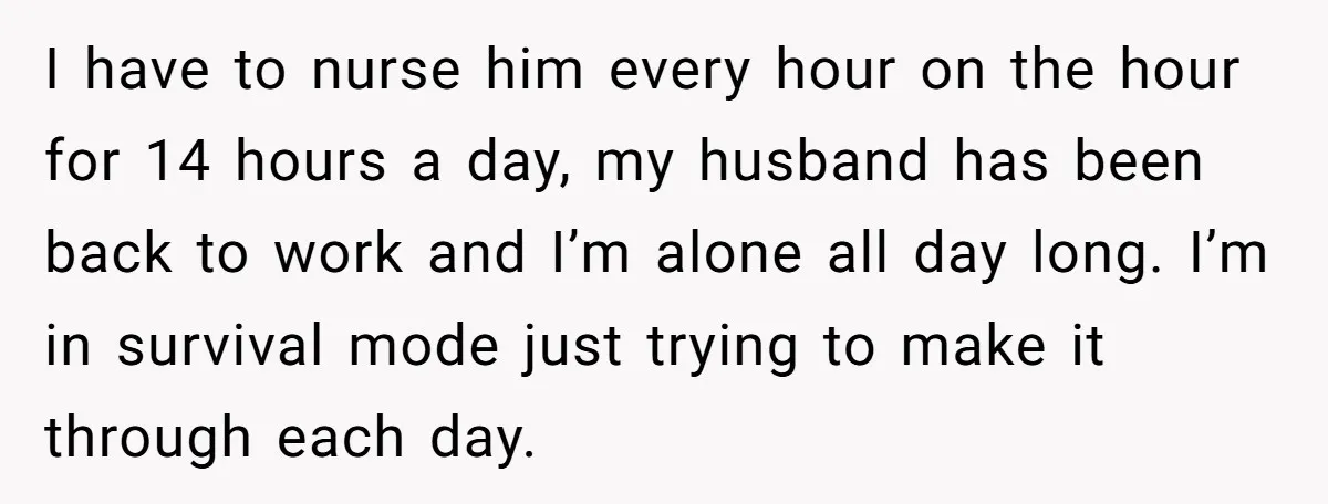 I have to nurse him every hour on the hour for 14 hours a day, my husband has been back to work and I’m alone all day long. I’m in...