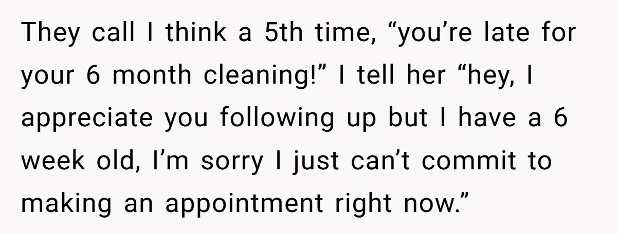 They call I think a 5th time, “you’re late for your 6 month cleaning!” I tell her “hey, I appreciate you following up but I have a 6 week old,...