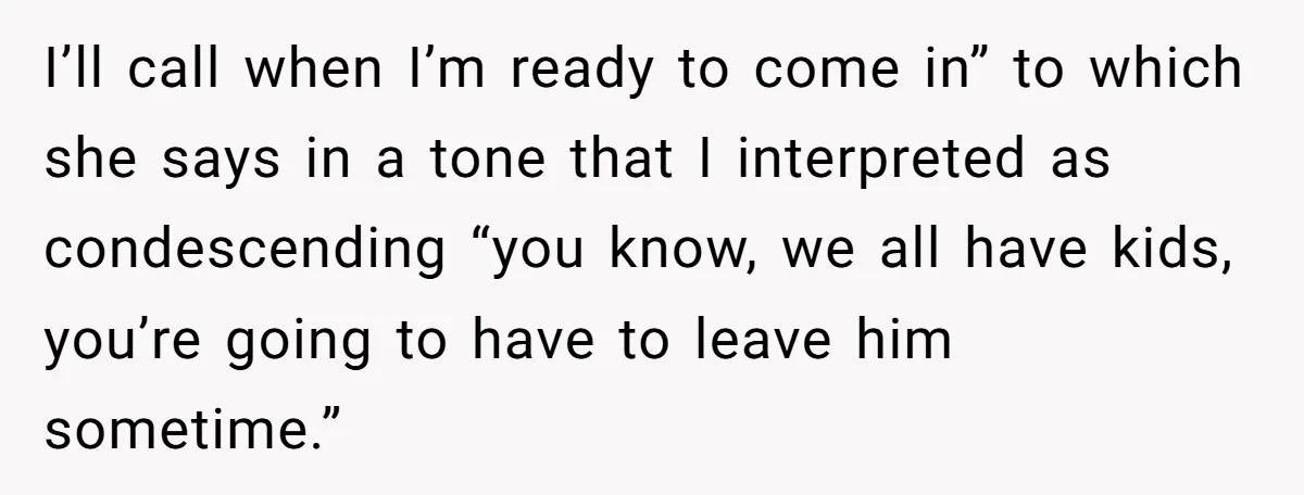 I’ll call when I’m ready to come in” to which she says in a tone that I interpreted as condescending “you know, we all have kids, you’re going to have...