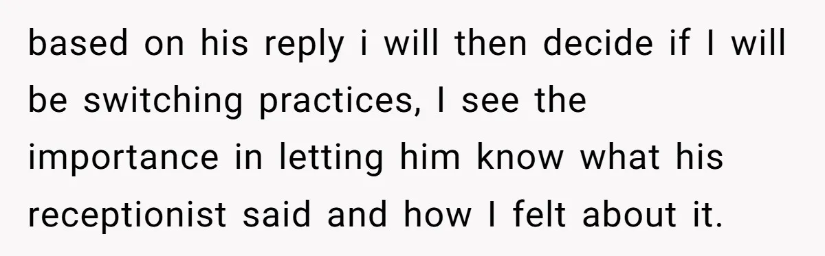 based on his reply i will then decide if I will be switching practices, I see the importance in letting him know what his receptionist said and how I felt...