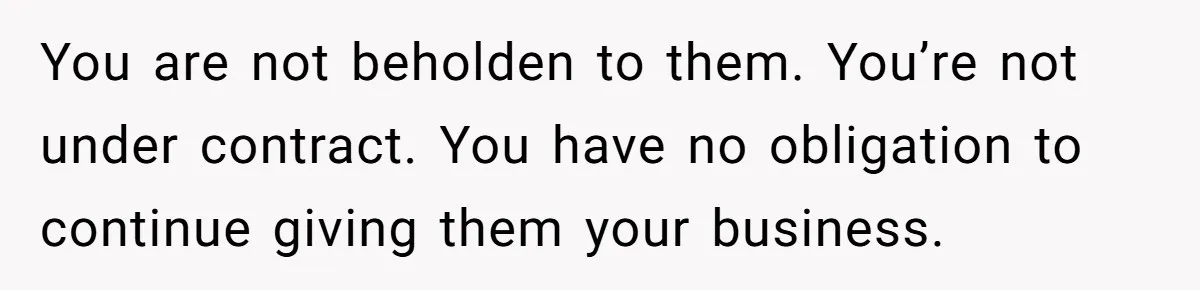 You are not beholden to them. You’re not under contract. You have no obligation to continue giving them your business.