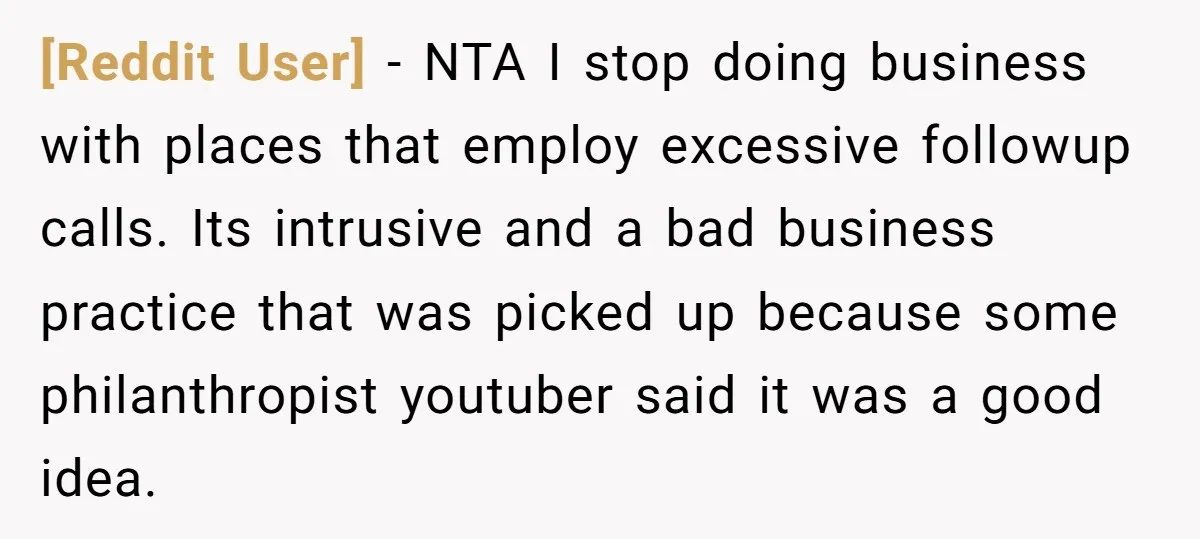 [Reddit User] − NTA I stop doing business with places that employ excessive followup calls. Its intrusive and a bad business practice that was picked up because some philanthropist youtuber...