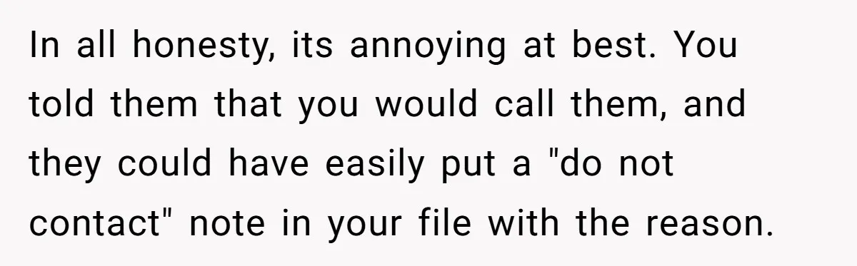 In all honesty, its annoying at best. You told them that you would call them, and they could have easily put a "do not contact" note in your file with...
