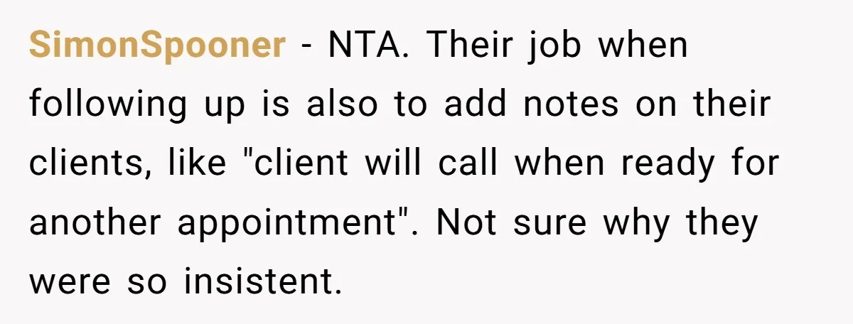 SimonSpooner − NTA. Their job when following up is also to add notes on their clients, like "client will call when ready for another appointment". Not sure why they were...