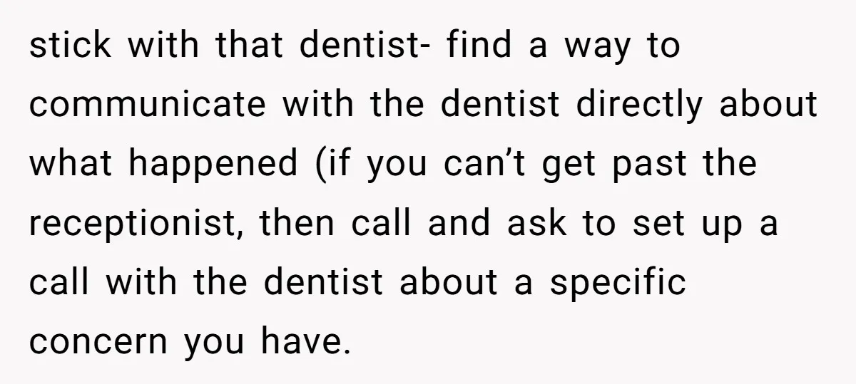stick with that dentist- find a way to communicate with the dentist directly about what happened (if you can’t get past the receptionist, then call and ask to set up...