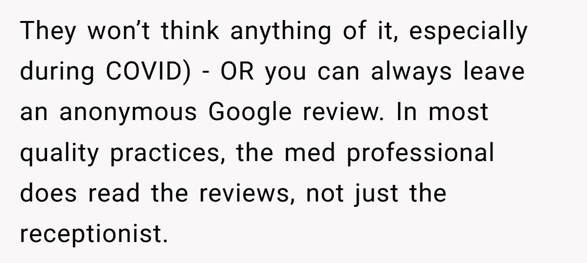 They won’t think anything of it, especially during COVID) - OR you can always leave an anonymous Google review. In most quality practices, the med professional does read the reviews,...