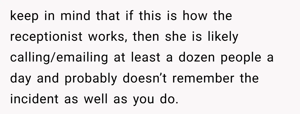 keep in mind that if this is how the receptionist works, then she is likely calling/emailing at least a dozen people a day and probably doesn’t remember the incident as...