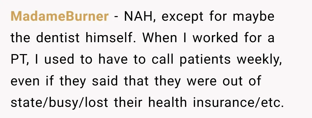 MadameBurner − NAH, except for maybe the dentist himself. When I worked for a PT, I used to have to call patients weekly, even if they said that they were...