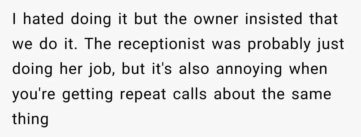 I hated doing it but the owner insisted that we do it. The receptionist was probably just doing her job, but it's also annoying when you're getting repeat calls about...