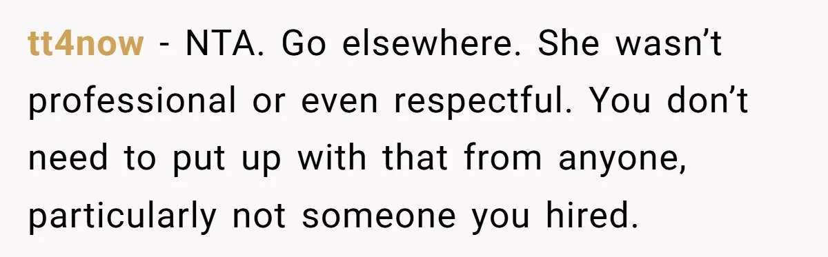 tt4now − NTA. Go elsewhere. She wasn’t professional or even respectful. You don’t need to put up with that from anyone, particularly not someone you hired.