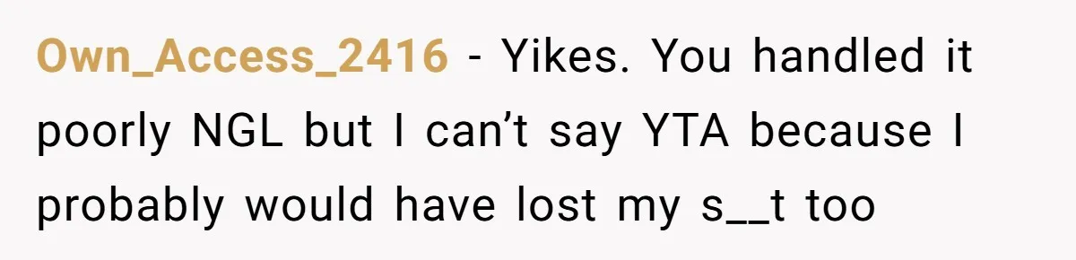 Own_Access_2416 − Yikes. You handled it poorly NGL but I can’t say YTA because I probably would have lost my s__t too