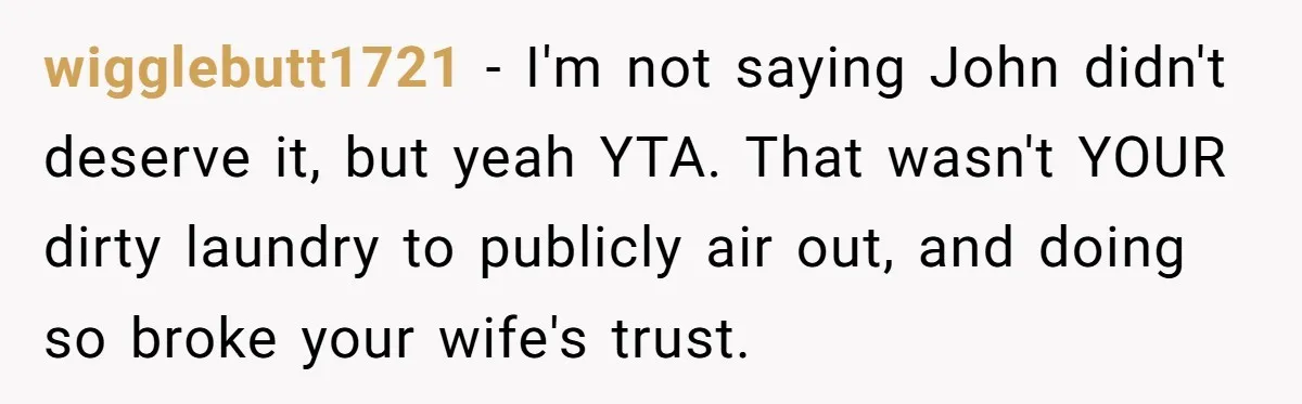 wigglebutt1721 − I'm not saying John didn't deserve it, but yeah YTA. That wasn't YOUR dirty laundry to publicly air out, and doing so broke your wife's trust.