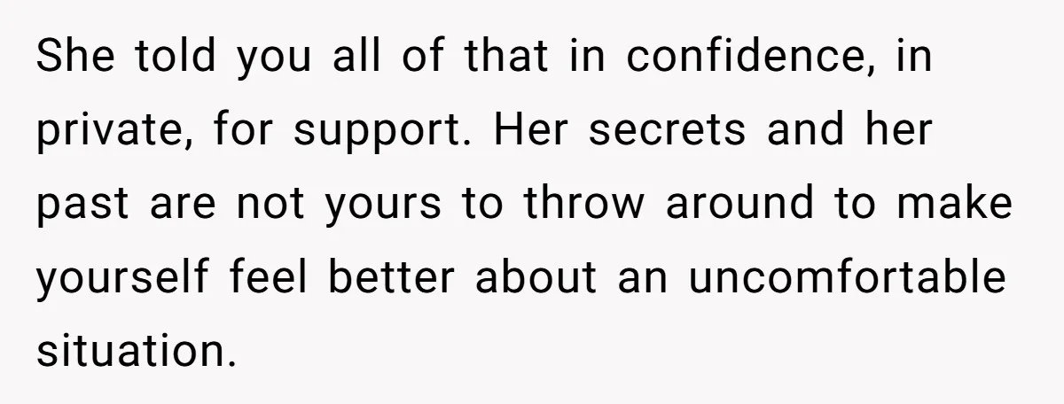 She told you all of that in confidence, in private, for support. Her secrets and her past are not yours to throw around to make yourself feel better about an...