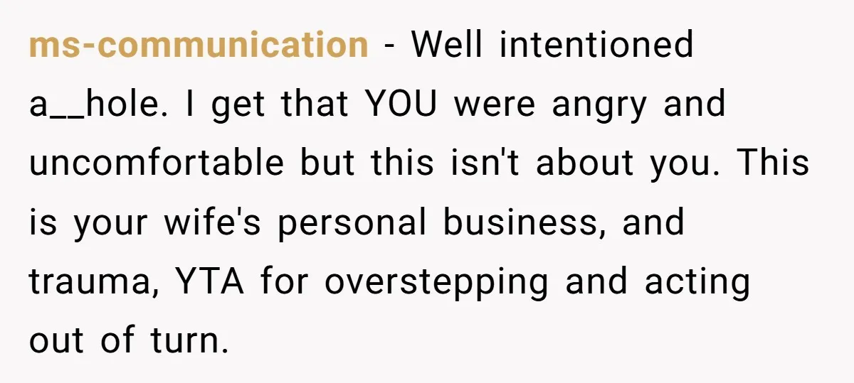 ms-communication − Well intentioned a__hole. I get that YOU were angry and uncomfortable but this isn't about you. This is your wife's personal business, and trauma, YTA for overstepping and...