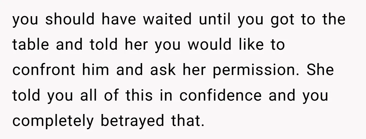 you should have waited until you got to the table and told her you would like to confront him and ask her permission. She told you all of this in...