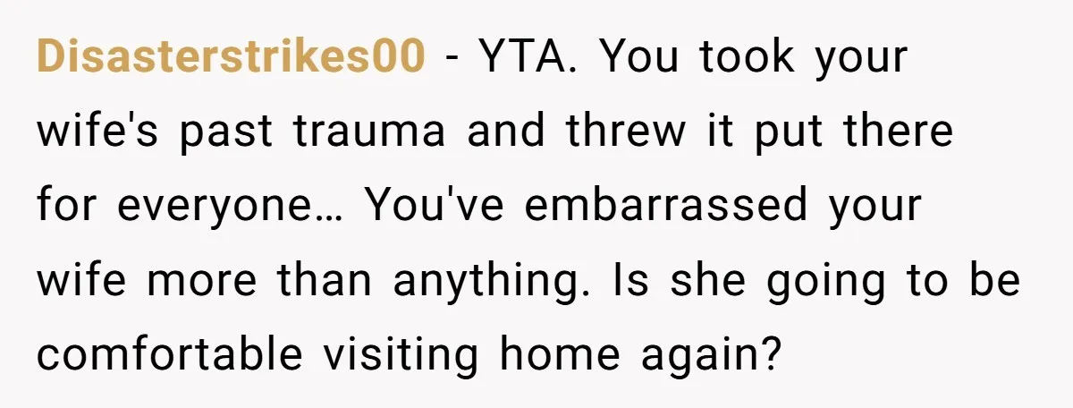 Disasterstrikes00 − YTA. You took your wife's past trauma and threw it put there for everyone… You've embarrassed your wife more than anything. Is she going to be comfortable visiting...