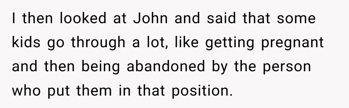 I then looked at John and said that some kids go through a lot, like getting pregnant and then being abandoned by the person who put them in that position.