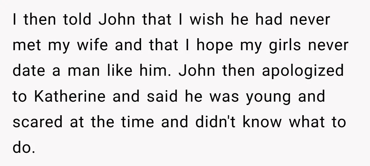 I then told John that I wish he had never met my wife and that I hope my girls never date a man like him. John then apologized to Katherine...