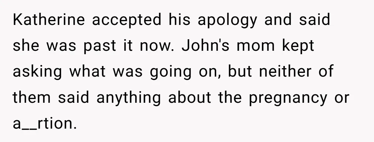 Katherine accepted his apology and said she was past it now. John's mom kept asking what was going on, but neither of them said anything about the pregnancy or a__rtion.