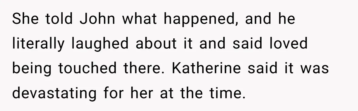 She told John what happened, and he literally laughed about it and said loved being touched there. Katherine said it was devastating for her at the time.