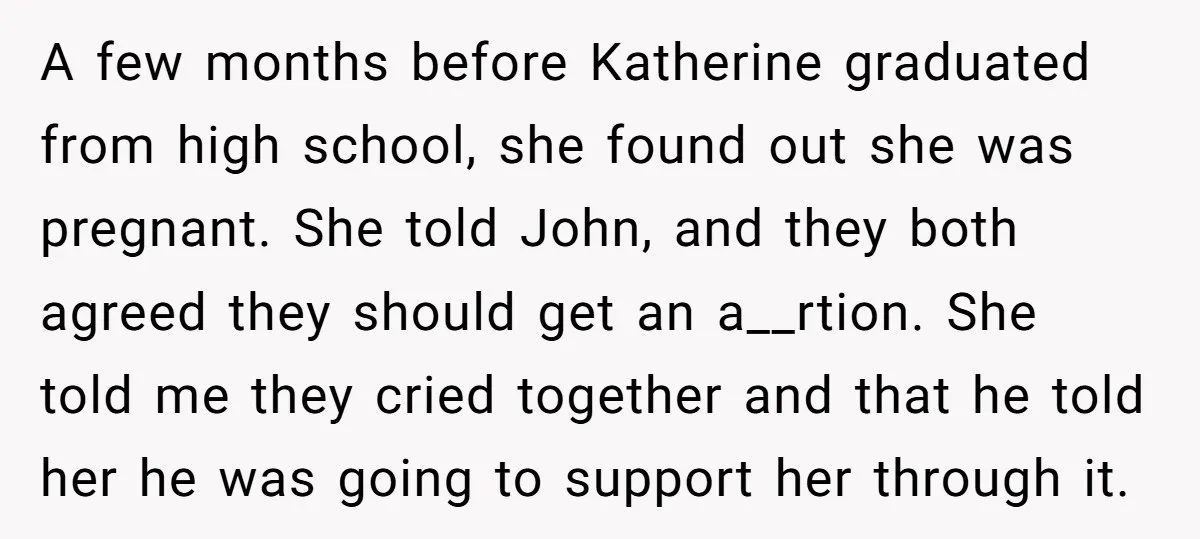 A few months before Katherine graduated from high school, she found out she was pregnant. She told John, and they both agreed they should get an a__rtion. She told me...