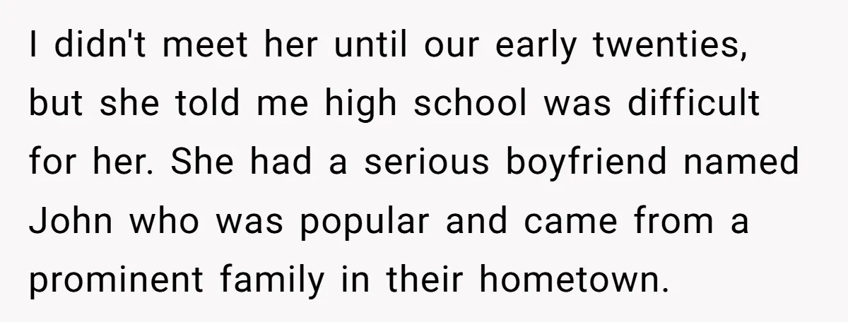 I didn't meet her until our early twenties, but she told me high school was difficult for her. She had a serious boyfriend named John who was popular and came...